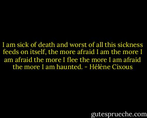 I am sick of death and worst of all this sickness feeds on itself, the more afraid I am the more I am afraid the more I flee the more I am afraid the more I am haunted. - Hélène Cixous
