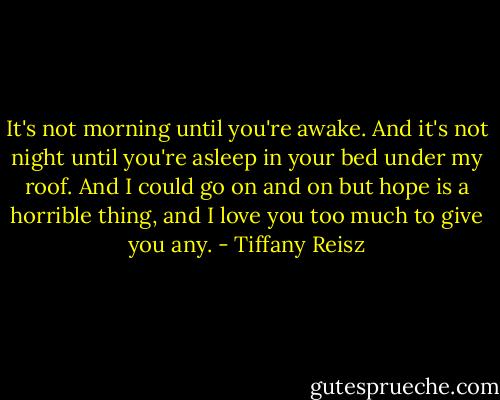 It's not morning until you're awake. And it's not night until you're asleep in your bed under my roof. And I could go on and on but hope is a horrible thing, and I love you too much to give you any. - Tiffany Reisz