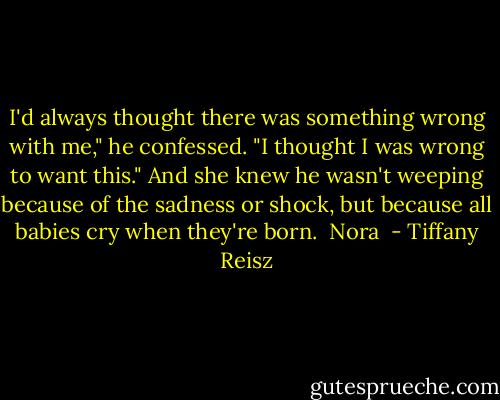 I'd always thought there was something wrong with me," he confessed. "I thought I was wrong to want this."<br />And she knew he wasn't weeping because of the sadness or shock, but because all babies cry when they're born.<br /><br />Nora  - Tiffany Reisz