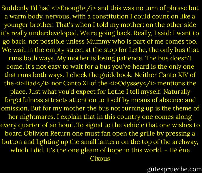 Suddenly I'd had <i>Enough</i> and this was no turn of phrase but a warm body, nervous, with a constitution I could count on like a younger brother. That's when I told my mother: on the other side it's really underdeveloped. We're going back. Really, I said: I want to go back, not possible unless Mummy who is part of me comes too. We wait in the empty street at the stop for Lethe, the only bus that runs both ways. My mother is losing patience. The bus doesn't come. It's not easy to wait for a bus you've heard is the only one that runs both ways. I check the guidebook. Neither Canto XIV of the <i>Iliad</i> nor Canto XI of the <i>Odyssey</i> mentions the place. Just what you'd expect for Lethe I tell myself. Naturally forgetfulness attracts attention to itself by means of absence and omission. But for my mother the bus not turning up is the theme of her nightmares. I explain that in this country one comes along every quarter of an hour...To signal to the vehicle that one wishes to board Oblivion Return one must fan open the grille by pressing a button and lighting up the small lantern on the top of the archway, which I did. It's the one gleam of hope in this world. - Hélène Cixous