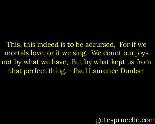 This, this indeed is to be accursed, <br />For if we mortals love, or if we sing, <br />We count our joys not by what we have, <br />But by what kept us from that perfect thing. - Paul Laurence Dunbar
