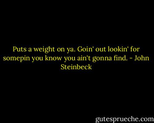 Puts a weight on ya. Goin' out lookin' for somepin you know you ain't gonna find. - John Steinbeck