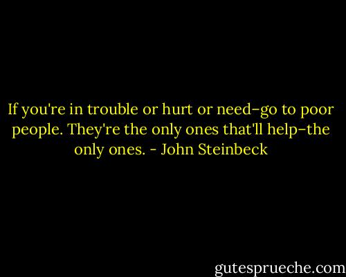If you're in trouble or hurt or need–go to poor people. They're the only ones that'll help–the only ones. - John Steinbeck