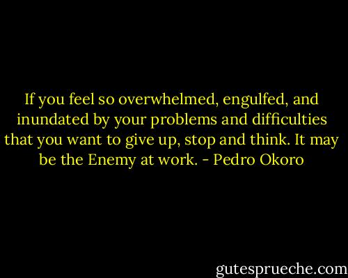 If you feel so overwhelmed, engulfed, and inundated by your problems and difficulties that you want to give up, stop and think. It may be the Enemy at work. - Pedro Okoro