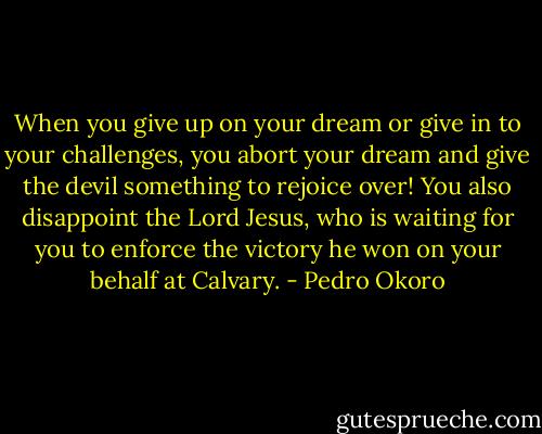When you give up on your dream or give in to your challenges, you abort your dream and give the devil something to rejoice over! You also disappoint the Lord Jesus, who is waiting for you to enforce the victory he won on your behalf at Calvary. - Pedro Okoro