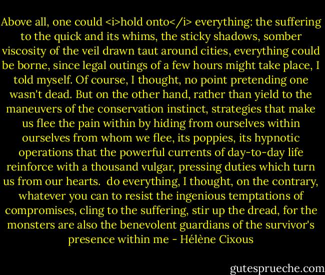 Above all, one could <i>hold onto</i> everything: the suffering to the quick and its whims, the sticky shadows, somber viscosity of the veil drawn taut around cities, everything could be borne, since legal outings of a few hours might take place, I told myself. Of course, I thought, no point pretending one wasn't dead. But on the other hand, rather than yield to the maneuvers of the conservation instinct, strategies that make us flee the pain within by hiding from ourselves within ourselves from whom we flee, its poppies, its hypnotic operations that the powerful currents of day-to-day life reinforce with a thousand vulgar, pressing duties which turn us from our hearts.<br /> do everything, I thought, on the contrary, whatever you can to resist the ingenious temptations of compromises, cling to the suffering, stir up the dread, for the monsters are also the benevolent guardians of the survivor's presence within me - Hélène Cixous