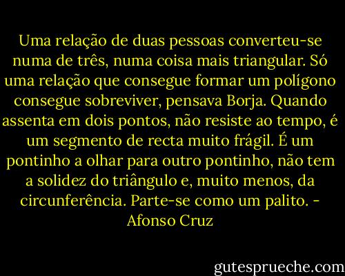 Uma relação de duas pessoas converteu-se numa de três, numa coisa mais triangular. Só uma relação que consegue formar um polígono consegue sobreviver, pensava Borja. Quando assenta em dois pontos, não resiste ao tempo, é um segmento de recta muito frágil. É um pontinho a olhar para outro pontinho, não tem a solidez do triângulo e, muito menos, da circunferência. Parte-se como um palito. - Afonso Cruz