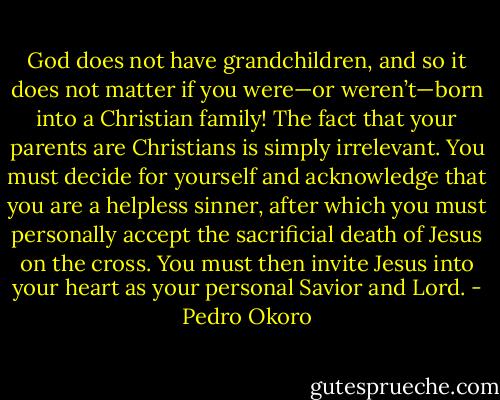 God does not have grandchildren, and so it does not matter if you were—or weren’t—born into a Christian family! The fact that your parents are Christians is simply irrelevant. You must decide for yourself and acknowledge that you are a helpless sinner, after which you must personally accept the sacrificial death of Jesus on the cross. You must then invite Jesus into your heart as your personal Savior and Lord. - Pedro Okoro