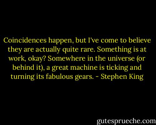 Coincidences happen, but I've come to believe they are actually quite rare. Something is at work, okay? Somewhere in the universe (or behind it), a great machine is ticking and turning its fabulous gears. - Stephen King
