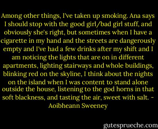 Among other things, I've taken up smoking. Ana says I should stop with the good girl/bad girl stuff, and obviously she's right, but sometimes when I have a cigarette in my hand and the streets are dangerously empty and I've had a few drinks after my shift and I am noticing the lights that are on in different apartments, lighting stairways and whole buildings, blinking red on the skyline, I think about the nights on the island when I was content to stand alone outside the house, listening to the god horns in that soft blackness, and tasting the air, sweet with salt. - Aoibheann Sweeney