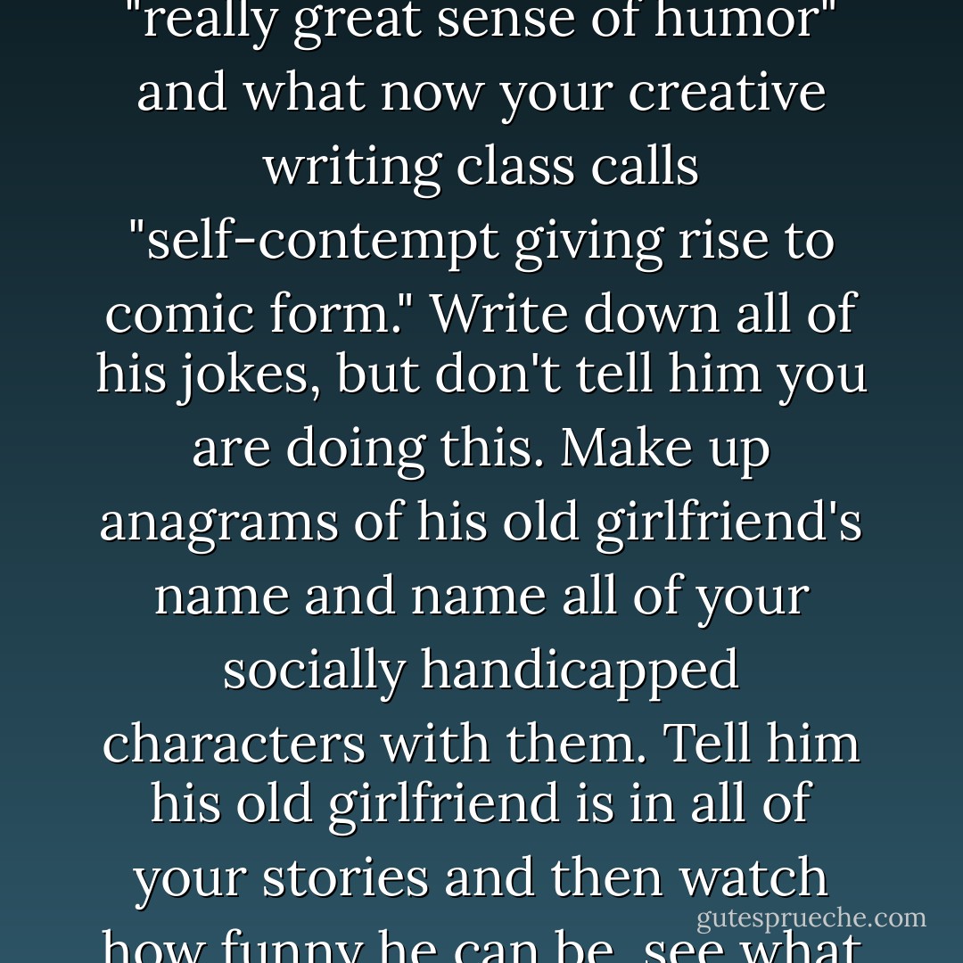 Start dating someone who is funny, someone who has what in high school you called a "really great sense of humor" and what now your creative writing class calls "self-contempt giving rise to comic form." Write down all of his jokes, but don't tell him you are doing this. Make up anagrams of his old girlfriend's name and name all of your socially handicapped characters with them. Tell him his old girlfriend is in all of your stories and then watch how funny he can be, see what a really great sense of humor he can have. - Lorrie Moore