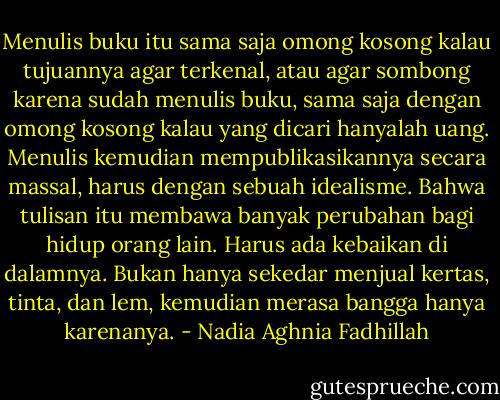 Menulis buku itu sama saja omong kosong kalau tujuannya agar terkenal, atau agar sombong karena sudah menulis buku, sama saja dengan omong kosong kalau yang dicari hanyalah uang.<br />Menulis kemudian mempublikasikannya secara massal, harus dengan sebuah idealisme. Bahwa tulisan itu membawa banyak perubahan bagi hidup orang lain. Harus ada kebaikan di dalamnya. Bukan hanya sekedar menjual kertas, tinta, dan lem, kemudian merasa bangga hanya karenanya. - Nadia Aghnia Fadhillah