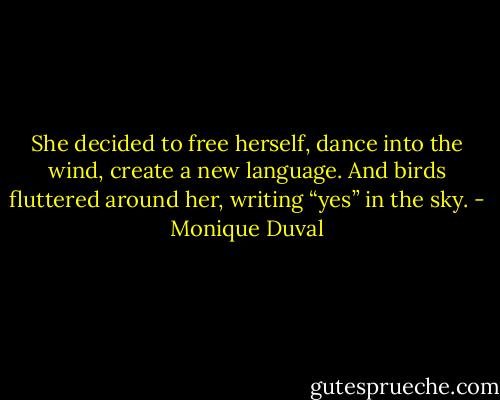 She decided to free herself, dance into the wind, create a new language. And birds fluttered around her, writing “yes” in the sky. - Monique Duval