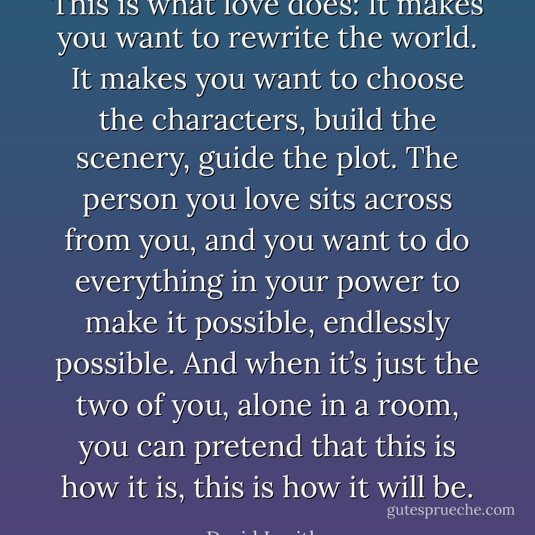 This is what love does: It makes you want to rewrite the world. It makes you want to choose the characters, build the scenery, guide the plot. The person you love sits across from you, and you want to do everything in your power to make it possible, endlessly possible. And when it’s just the two of you, alone in a room, you can pretend that this is how it is, this is how it will be. - David Levithan