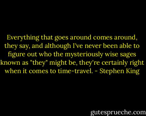 Everything that goes around comes around, they say, and although I've never been able to figure out who the mysteriously wise sages known as "they" might be, they're certainly right when it comes to time-travel. - Stephen King