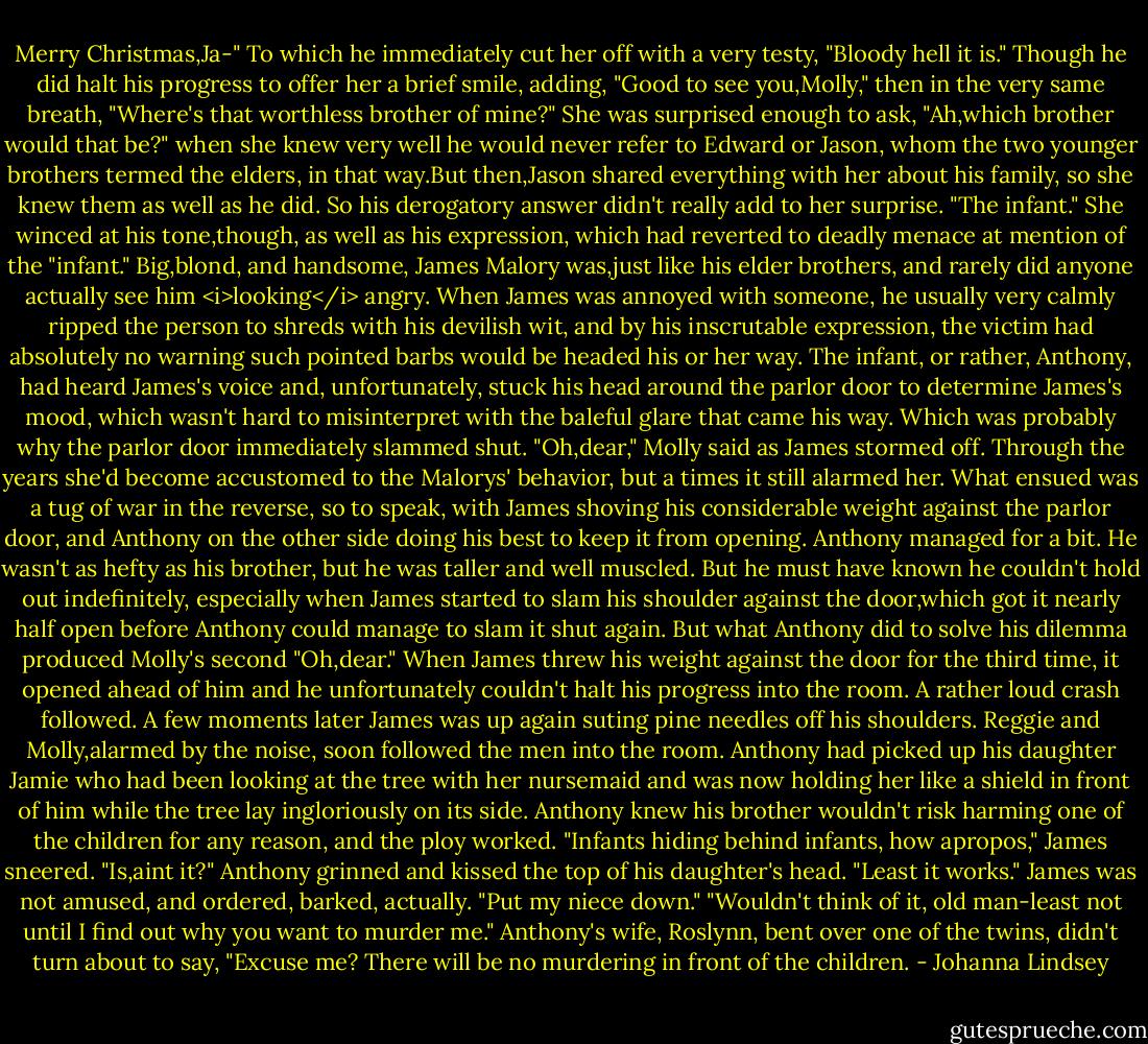 Merry Christmas,Ja-"<br />To which he immediately cut her off with a very testy, "Bloody hell it is." Though he did halt his progress to offer her a brief smile, adding, "Good to see you,Molly," then in the very same breath, "Where's that worthless brother of mine?"<br />She was surprised enough to ask, "Ah,which brother would that be?" when she knew very well he would never refer to Edward or Jason, whom the two younger brothers termed the elders, in that way.But then,Jason shared everything with her about his family, so she knew them as well as he did.<br />So his derogatory answer didn't really add to her surprise. "The infant."<br />She winced at his tone,though, as well as his expression, which had reverted to deadly menace at mention of the "infant." Big,blond, and handsome, James Malory was,just like his elder brothers, and rarely did anyone actually see him <i>looking</i> angry. When James was annoyed with someone, he usually very calmly ripped the person to shreds with his devilish wit, and by his inscrutable expression, the victim had absolutely no warning such pointed barbs would be headed his or her way.<br />The infant, or rather, Anthony, had heard James's voice and, unfortunately, stuck his head around the parlor door to determine James's mood, which wasn't hard to misinterpret with the baleful glare that came his way. Which was probably why the parlor door immediately slammed shut.<br />"Oh,dear," Molly said as James stormed off. Through the years she'd become accustomed to the Malorys' behavior, but a times it still alarmed her. What ensued was a tug of war in the reverse, so to speak, with James shoving his considerable weight against the parlor door, and Anthony on the other side doing his best to keep it from opening. Anthony managed for a bit. He wasn't as hefty as his brother, but he was taller and well muscled. But he must have known he couldn't hold out indefinitely, especially when James started to slam his shoulder against the door,which got it nearly half open before Anthony could manage to slam it shut again.<br />But what Anthony did to solve his dilemma produced Molly's second "Oh,dear."<br />When James threw his weight against the door for the third time, it opened ahead of him and he unfortunately couldn't halt his progress into the room. A rather loud crash followed. A few moments later James was up again suting pine needles off his shoulders.<br />Reggie and Molly,alarmed by the noise, soon followed the men into the room.<br />Anthony had picked up his daughter Jamie who had been looking at the tree with her nursemaid and was now holding her like a shield in front of him while the tree lay ingloriously on its side. Anthony knew his brother wouldn't risk harming one of the children for any reason, and the ploy worked.<br />"Infants hiding behind infants, how apropos," James sneered.<br />"Is,aint it?" Anthony grinned and kissed the top of his daughter's head. "Least it works."<br />James was not amused, and ordered, barked, actually. "Put my niece down."<br />"Wouldn't think of it, old man-least not until I find out why you want to murder me."<br />Anthony's wife, Roslynn, bent over one of the twins, didn't turn about to say, "Excuse me? There will be no murdering in front of the children. - Johanna Lindsey
