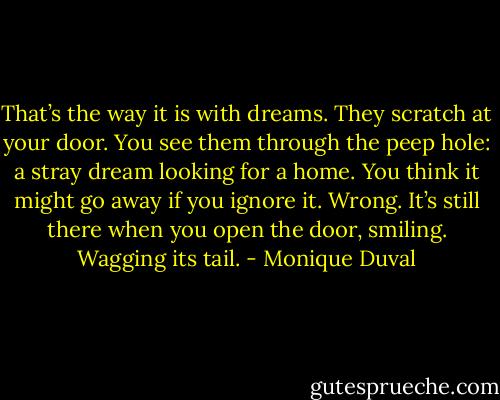 That’s the way it is with dreams. They scratch at your door. You see them through the peep hole: a stray dream looking for a home. You think it might go away if you ignore it. Wrong. It’s still there when you open the door, smiling. Wagging its tail. - Monique Duval