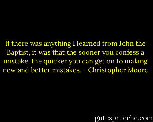 If there was anything I learned from John the Baptist, it was that the sooner you confess a mistake, the quicker you can get on to making new and better mistakes. - Christopher Moore
