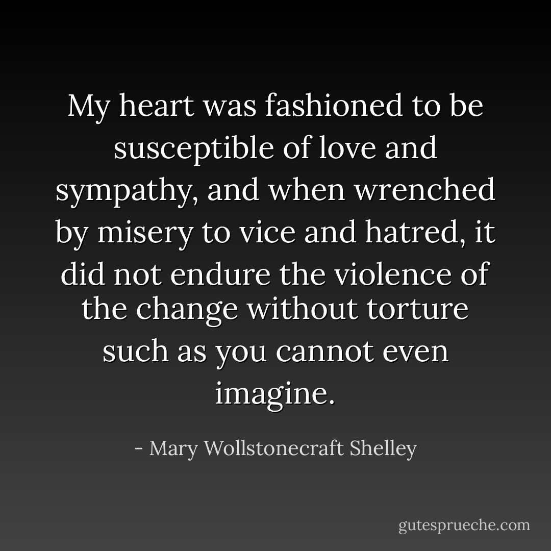 My heart was fashioned to be susceptible of love and sympathy, and when wrenched by misery to vice and hatred, it did not endure the violence of the change without torture such as you cannot even imagine. - Mary Wollstonecraft Shelley