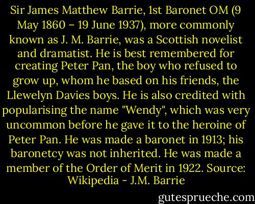 Sir James Matthew Barrie, 1st Baronet OM (9 May 1860 – 19 June 1937), more commonly known as J. M. Barrie, was a Scottish novelist and dramatist. He is best remembered for creating Peter Pan, the boy who refused to grow up, whom he based on his friends, the Llewelyn Davies boys. He is also credited with popularising the name "Wendy", which was very uncommon before he gave it to the heroine of Peter Pan. He was made a baronet in 1913; his baronetcy was not inherited. He was made a member of the Order of Merit in 1922. Source: Wikipedia - J.M. Barrie