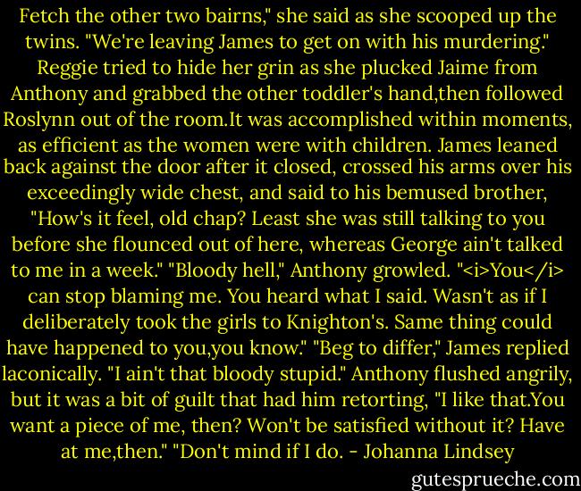 Fetch the other two bairns," she said as she scooped up the twins. "We're leaving James to get on with his murdering."<br />Reggie tried to hide her grin as she plucked Jaime from Anthony and grabbed the other toddler's hand,then followed Roslynn out of the room.It was accomplished within moments, as efficient as the women were with children.<br />James leaned back against the door after it closed, crossed his arms over his exceedingly wide chest, and said to his bemused brother, "How's it feel, old chap? Least she was still talking to you before she flounced out of here, whereas George ain't talked to me in a week."<br />"Bloody hell," Anthony growled. "<i>You</i> can stop blaming me. You heard what I said. Wasn't as if I deliberately took the girls to Knighton's. Same thing could have happened to you,you know."<br />"Beg to differ," James replied laconically. "I ain't that bloody stupid."<br />Anthony flushed angrily, but it was a bit of guilt that had him retorting, "I like that.You want a piece of me, then? Won't be satisfied without it? Have at me,then."<br />"Don't mind if I do. - Johanna Lindsey