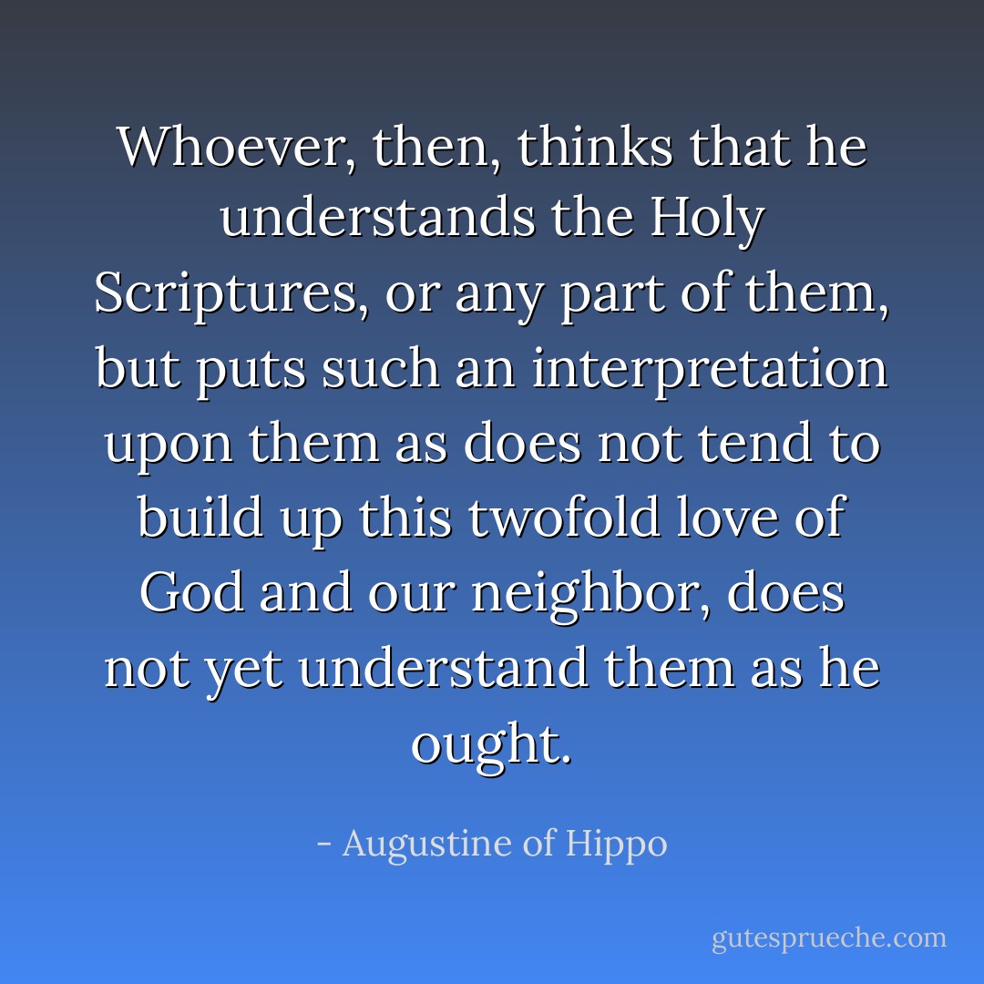 Whoever, then, thinks that he understands the Holy Scriptures, or any part of them, but puts such an interpretation upon them as does not tend to build up this twofold love of God and our neighbor, does not yet understand them as he ought. - Augustine of Hippo