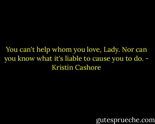 You can't help whom you love, Lady. Nor can you know what it's liable to cause you to do. - Kristin Cashore