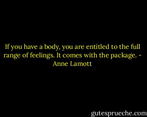 If you have a body, you are entitled to the full range of feelings. It comes with the package. - Anne Lamott