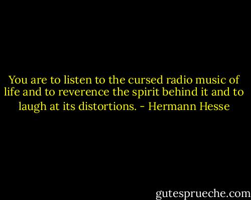 You are to listen to the cursed radio music of life and to reverence the spirit behind it and to laugh at its distortions. - Hermann Hesse