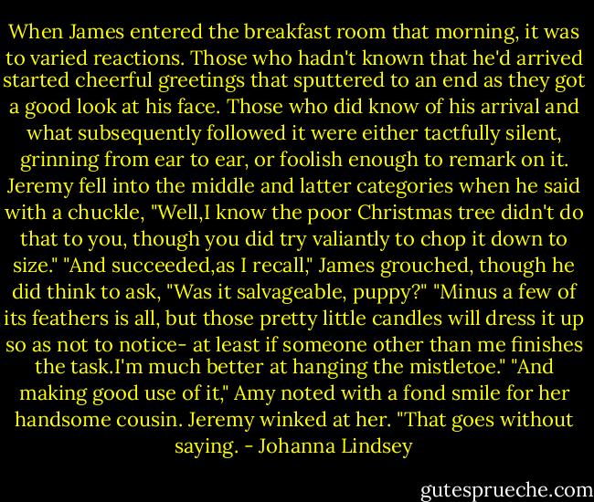 When James entered the breakfast room that morning, it was to varied reactions. Those who hadn't known that he'd arrived started cheerful greetings that sputtered to an end as they got a good look at his face. Those who did know of his arrival and what subsequently followed it were either tactfully silent, grinning from ear to ear, or foolish enough to remark on it.<br />Jeremy fell into the middle and latter categories when he said with a chuckle, "Well,I know the poor Christmas tree didn't do that to you, though you did try valiantly to chop it down to size."<br />"And succeeded,as I recall," James grouched, though he did think to ask, "Was it salvageable, puppy?"<br />"Minus a few of its feathers is all, but those pretty little candles will dress it up so as not to notice- at least if someone other than me finishes the task.I'm much better at hanging the mistletoe."<br />"And making good use of it," Amy noted with a fond smile for her handsome cousin.<br />Jeremy winked at her. "That goes without saying. - Johanna Lindsey