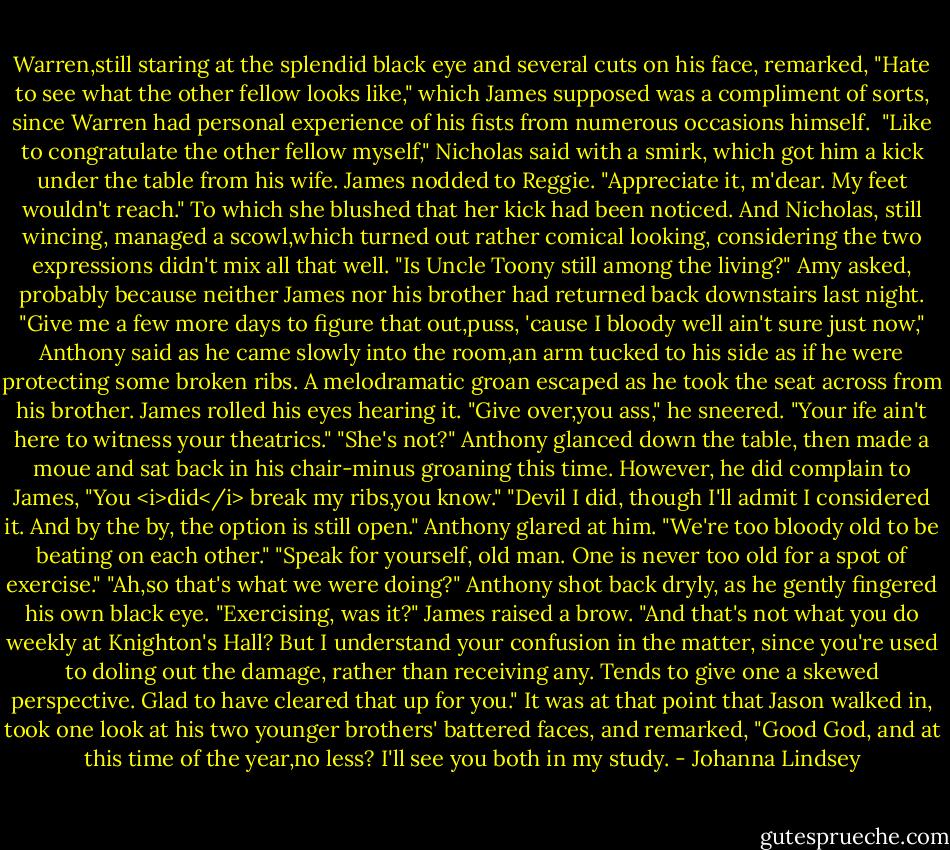 Warren,still staring at the splendid black eye and several cuts on his face, remarked, "Hate to see what the other fellow looks like," which James supposed was a compliment of sorts, since Warren had personal experience of his fists from numerous occasions himself. <br />"Like to congratulate the other fellow myself," Nicholas said with a smirk, which got him a kick under the table from his wife.<br />James nodded to Reggie. "Appreciate it, m'dear. My feet wouldn't reach."<br />To which she blushed that her kick had been noticed. And Nicholas, still wincing, managed a scowl,which turned out rather comical looking, considering the two expressions didn't mix all that well.<br />"Is Uncle Toony still among the living?" Amy asked, probably because neither James nor his brother had returned back downstairs last night.<br />"Give me a few more days to figure that out,puss, 'cause I bloody well ain't sure just now," Anthony said as he came slowly into the room,an arm tucked to his side as if he were protecting some broken ribs.<br />A melodramatic groan escaped as he took the seat across from his brother. James rolled his eyes hearing it.<br />"Give over,you ass," he sneered. "Your ife ain't here to witness your theatrics."<br />"She's not?" Anthony glanced down the table, then made a moue and sat back in his chair-minus groaning this time. However, he did complain to James, "You <i>did</i> break my ribs,you know."<br />"Devil I did, though I'll admit I considered it. And by the by, the option is still open."<br />Anthony glared at him. "We're too bloody old to be beating on each other."<br />"Speak for yourself, old man. One is never too old for a spot of exercise."<br />"Ah,so that's what we were doing?" Anthony shot back dryly, as he gently fingered his own black eye. "Exercising, was it?"<br />James raised a brow. "And that's not what you do weekly at Knighton's Hall? But I understand your confusion in the matter, since you're used to doling out the damage, rather than receiving any. Tends to give one a skewed perspective. Glad to have cleared that up for you."<br />It was at that point that Jason walked in, took one look at his two younger brothers' battered faces, and remarked, "Good God, and at this time of the year,no less? I'll see you both in my study. - Johanna Lindsey