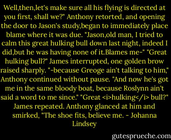 Well,then,let's make sure all his flying is directed at you first, shall we?" Anthony retorted, and opening the door to Jason's study,began to immediately place blame where it was due. "Jason,old man, I tried to calm this great hulking bull down last night, indeed I did,but he was having none of it.Blames me-"<br />"Great hulking bull?" James interrupted, one golden brow raised sharply.<br />"-because Greoge ain't talking to him," Anthony continued without pause. "And now he's got me in the same bloody boat, because Roslynn ain't said a word to me since."<br />"Great <i>hulking</i> bull?" James repeated.<br />Anthony glanced at him and smirked, "The shoe fits, believe me. - Johanna Lindsey