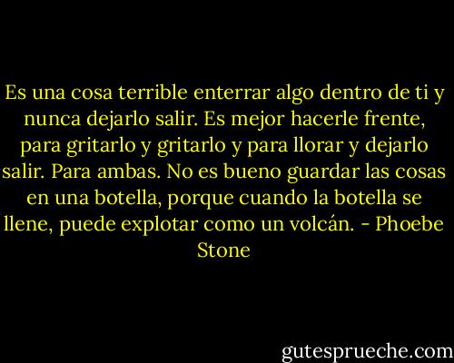 Es una cosa terrible enterrar algo dentro de ti y nunca dejarlo salir. Es mejor hacerle frente, para gritarlo y gritarlo y para llorar y dejarlo salir. Para ambas. No es bueno guardar las cosas en una botella, porque cuando la botella se llene, puede explotar como un volcán. - Phoebe Stone