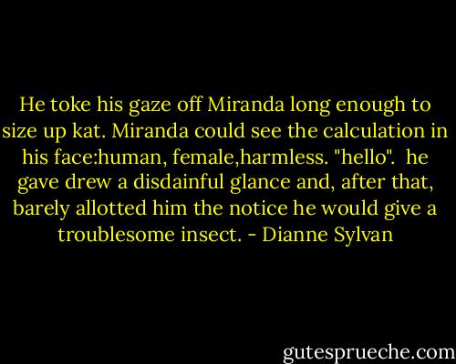 He toke his gaze off Miranda long enough to size up kat. Miranda could see the calculation in his face:human, female,harmless. "hello".<br /> he gave drew a disdainful glance and, after that, barely allotted him the notice he would give a troublesome insect. - Dianne Sylvan