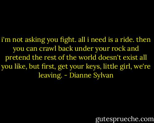 i'm not asking you fight. all i need is a ride. then you can crawl back under your rock and pretend the rest of the world doesn't exist all you like, but first, get your keys, little girl, we're leaving. - Dianne Sylvan