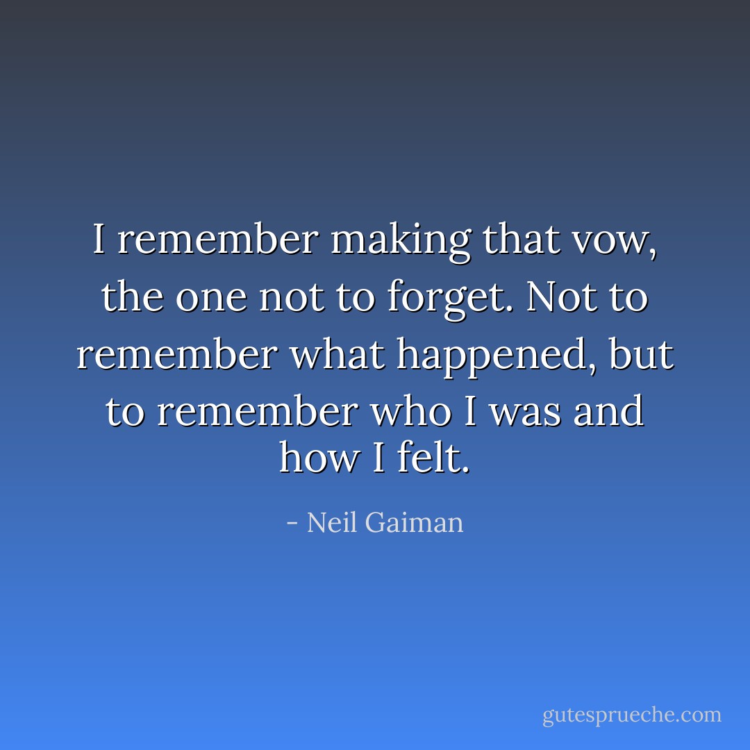 I remember making that vow, the one not to forget. Not to remember what happened, but to remember who I was and how I felt. - Neil Gaiman