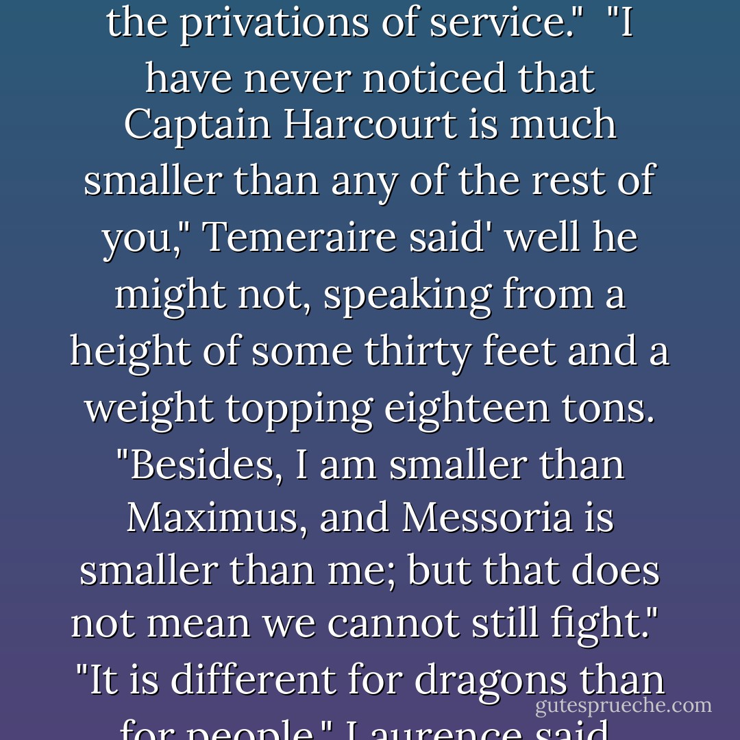 For his part, Temeraire had been following this exchange with cocked head and increasing confusion; now he said, "I do not understand in the least, why ought it make any difference at all? Lily is female, and she can fight just as well as I can, or almost," he amended, with a touch of superiority.<br /><br />Riley, still dissatisfied even after Laurence's reassurance looked after this remark very much as though he had been asked to justify the tide, or the phase of the moon; Laurence was by long experience better prepared for Temeraire's radical notions, and said, "Women are generally smaller and weaker than men, Temeraire, less able to endure the privations of service."<br /><br />"I have never noticed that Captain Harcourt is much smaller than any of the rest of you," Temeraire said' well he might not, speaking from a height of some thirty feet and a weight topping eighteen tons. "Besides, I am smaller than Maximus, and Messoria is smaller than me; but that does not mean we cannot still fight."<br /><br />"It is different for dragons than for people," Laurence said. "Among other things, women must bear children, and care for them through childhood, where your kind lay eggs and hatch ready to look to your own needs. <br /><br />Temeraire blinked at this intelligence. "You do not hatch out of eggs?" he asked, in deep fascination. "How then--"<br /><br />"I beg your pardon, I think I see Purbeck looking for me," Riley said, very hastily, and escaped at a speed remarkable, Laurence thought somewhat resentfully, in a man who had lately consumed nearly a quarter his own weight in food.<br /><br />"I cannot really undertake to explain the process to you; I have no children of my own," Laurence said. - Naomi Novik