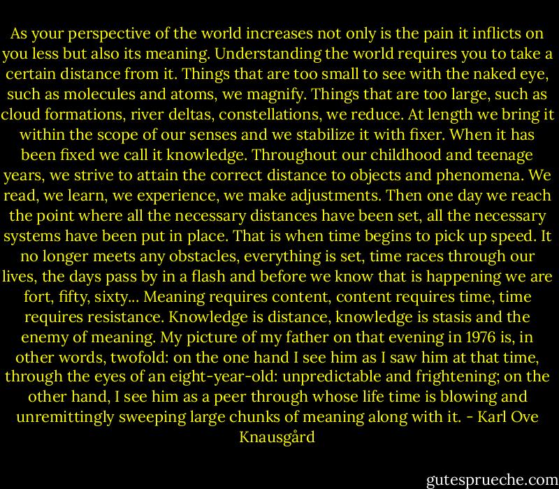 As your perspective of the world increases not only is the pain it inflicts on you less but also its meaning. Understanding the world requires you to take a certain distance from it. Things that are too small to see with the naked eye, such as molecules and atoms, we magnify. Things that are too large, such as cloud formations, river deltas, constellations, we reduce. At length we bring it within the scope of our senses and we stabilize it with fixer. When it has been fixed we call it knowledge. Throughout our childhood and teenage years, we strive to attain the correct distance to objects and phenomena. We read, we learn, we experience, we make adjustments. Then one day we reach the point where all the necessary distances have been set, all the necessary systems have been put in place. That is when time begins to pick up speed. It no longer meets any obstacles, everything is set, time races through our lives, the days pass by in a flash and before we know that is happening we are fort, fifty, sixty... Meaning requires content, content requires time, time requires resistance. Knowledge is distance, knowledge is stasis and the enemy of meaning. My picture of my father on that evening in 1976 is, in other words, twofold: on the one hand I see him as I saw him at that time, through the eyes of an eight-year-old: unpredictable and frightening; on the other hand, I see him as a peer through whose life time is blowing and unremittingly sweeping large chunks of meaning along with it. - Karl Ove Knausgård