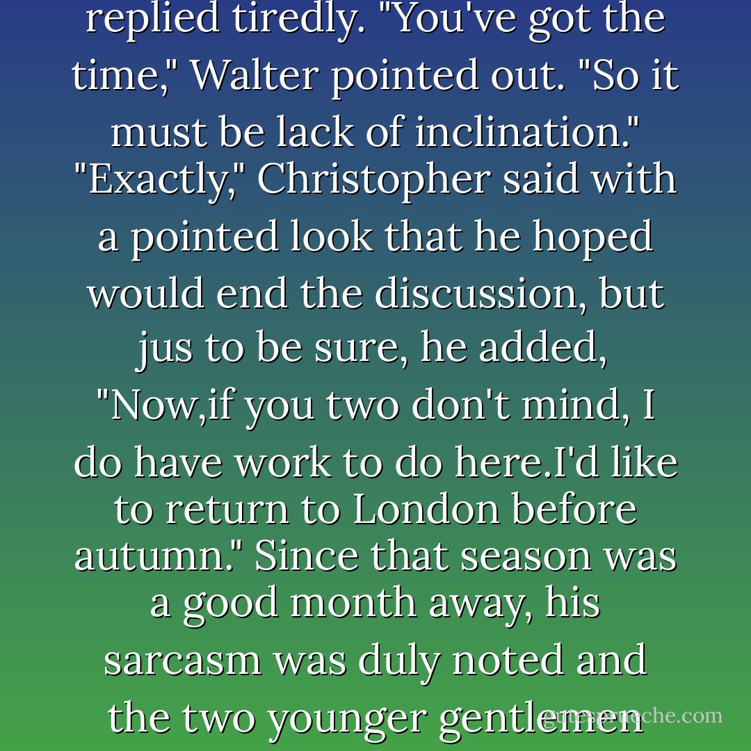 Whatever potential Haverston has would depend on tim and inclination," Christopher replied tiredly.<br />"You've got the time," Walter pointed out. "So it must be lack of inclination."<br />"Exactly," Christopher said with a pointed look that he hoped would end the discussion, but jus to be sure, he added, "Now,if you two don't mind, I <i>do</i> have work to do here.I'd like to return to London before autumn."<br />Since that season was a good month away, his sarcasm was duly noted and the two younger gentlemen exchanged aggrieved looks and got back to their gossiping. - Johanna Lindsey