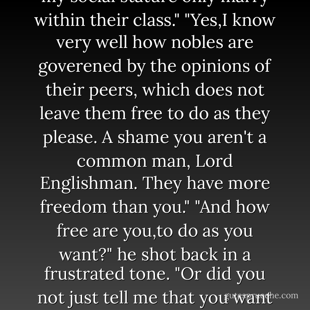 Come home with me tonight,Gypsy," he said huskily. "You won't regret it."<br />"You have a <i>Gajo</i> priest in residence,then,to give his blessing?"<br />His hand dropped from her. Frustration filled his eyes. "You are saying you <i>would</i> me?"<br />"I am saying I want you,too,Lord Englishman, but without the prist's words, I can't have you.It does not get more simple than that."<br />"Simple?" he all but snorted. "You must know that is impossible,that people from my social stature only marry within their class."<br />"Yes,I know very well how nobles are goverened by the opinions of their peers, which does not leave them free to do as they please. A shame you aren't a common man, Lord Englishman. They have more freedom than you."<br />"And how free are you,to do as you want?" he shot back in a frustrated tone. "Or did you not just tell me that you want me?"<br />"I can't deny that.Yet I am restricted by my own morals, rather than the opinions of others. If you must know,my own people would be scandalized if I were to marry you.Ironically, you would not be an acceptable mate for me, for you are not one of us. Would I let that influence me? No.Only one's heart should matter in these things.Yet mine will not let me go to a man who will not be mine to keep.I do not hold myself that cheaply. - Johanna Lindsey