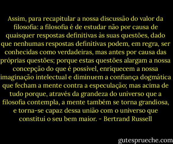 Assim, para recapitular a nossa discussão do valor da filosofia: a filosofia é de estudar não por causa de quaisquer respostas definitivas às suas questões, dado que nenhumas respostas definitivas podem, em regra, ser conhecidas como verdadeiras, mas antes por causa das próprias questões; porque estas questões alargam a nossa concepção do que é possível, enriquecem a nossa imaginação intelectual e diminuem a confiança dogmática que fecham a mente contra a especulação; mas acima de tudo porque, através da grandeza do universo que a filosofia contempla, a mente também se torna grandiosa, e torna-se capaz dessa união com o universo que constitui o seu bem maior. - Bertrand Russell
