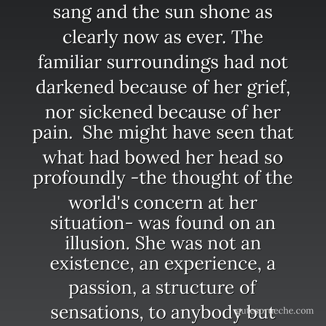 Meanwhile, the trees were just as green as before; the birds sang and the sun shone as clearly now as ever. The familiar surroundings had not darkened because of her grief, nor sickened because of her pain.<br /><br />She might have seen that what had bowed her head so profoundly -the thought of the world's concern at her situation- was found on an illusion. She was not an existence, an experience, a passion, a structure of sensations, to anybody but herself. - Thomas Hardy