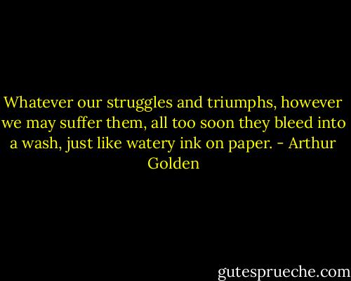 Whatever our struggles and triumphs, however we may suffer them, all too soon they bleed into a wash, just like watery ink on paper. - Arthur Golden