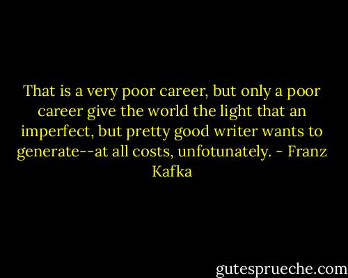 That is a very poor career, but only a poor career give the world the light that an imperfect, but pretty good writer wants to generate--at all costs, unfotunately. - Franz Kafka