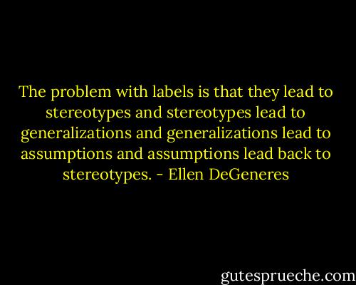 The problem with labels is that they lead to stereotypes and stereotypes lead to generalizations and generalizations lead to assumptions and assumptions lead back to stereotypes. - Ellen DeGeneres