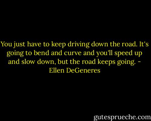 You just have to keep driving down the road. It's going to bend and curve and you'll speed up and slow down, but the road keeps going. - Ellen DeGeneres