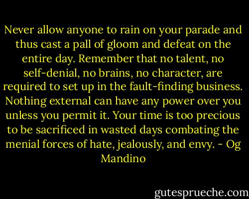 Never allow anyone to rain on your parade and thus cast a pall of gloom and defeat on the entire day. Remember that no talent, no self-denial, no brains, no character, are required to set up in the fault-finding business. Nothing external can have any power over you unless you permit it. Your time is too precious to be sacrificed in wasted days combating the menial forces of hate, jealously, and envy. - Og Mandino