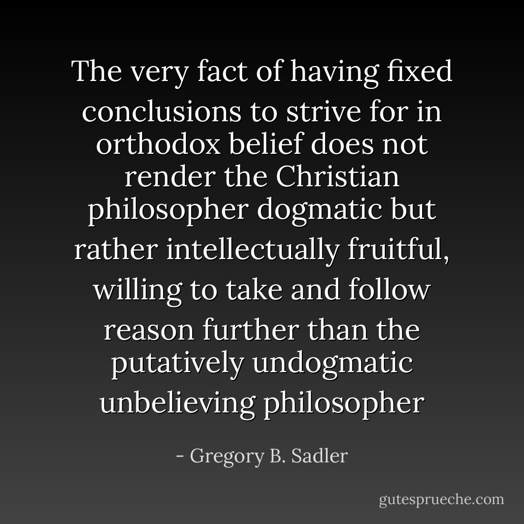The very fact of having fixed conclusions to strive for in orthodox belief does not render the Christian philosopher dogmatic but rather intellectually fruitful, willing to take and follow reason further than the putatively undogmatic unbelieving philosopher - Gregory B. Sadler