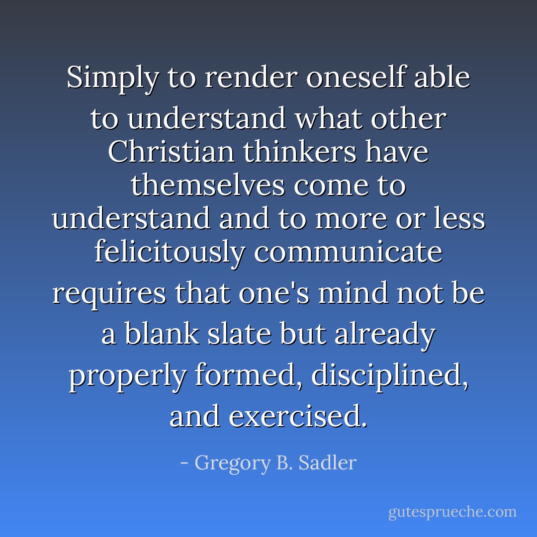 Simply to render oneself able to understand what other Christian thinkers have themselves come to understand and to more or less felicitously communicate requires that one's mind not be a blank slate but already properly formed, disciplined, and exercised. - Gregory B. Sadler