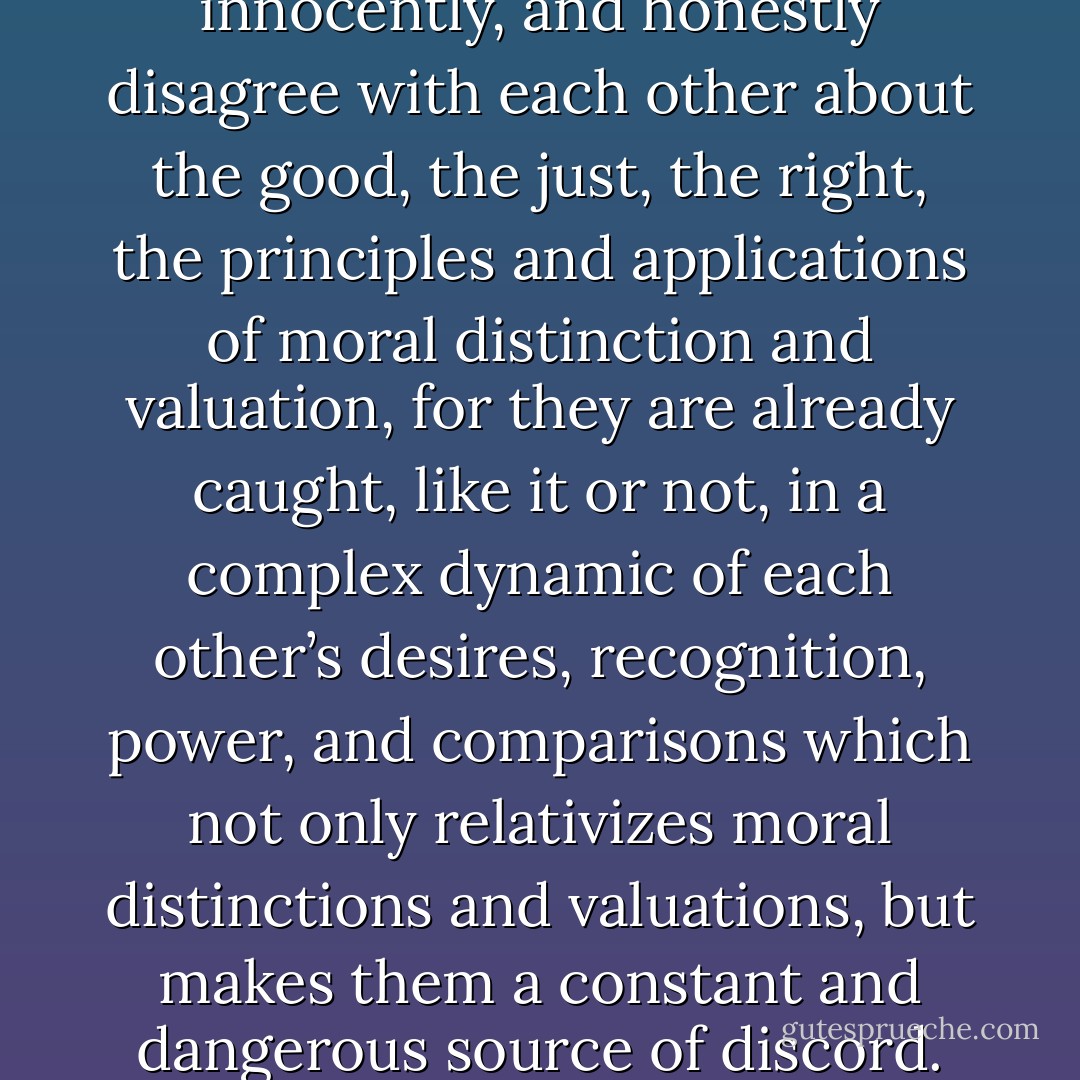 Humans do not simply, innocently, and honestly disagree with each other about the good, the just, the right, the principles and applications of moral distinction and valuation, for they are already caught, like it or not, in a complex dynamic of each other’s desires, recognition, power, and comparisons which not only relativizes moral distinctions and valuations, but makes them a constant and dangerous source of discord. - Gregory B. Sadler